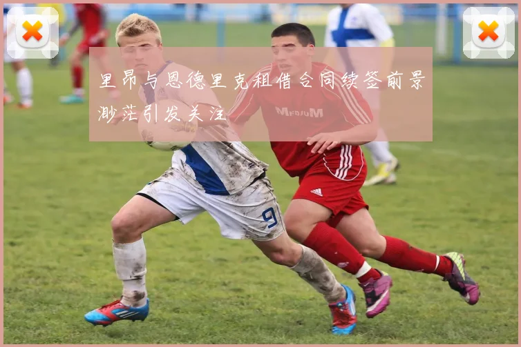 里昂与恩德里克租借合同续签前景渺茫引发关注