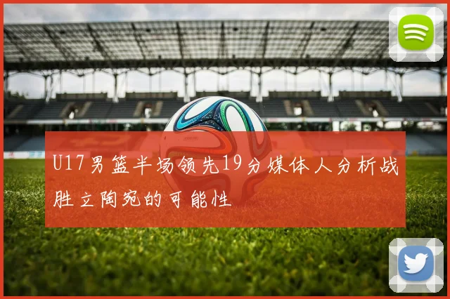 U17男篮半场领先19分媒体人分析战胜立陶宛的可能性