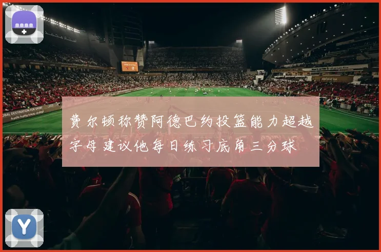费尔顿称赞阿德巴约投篮能力超越字母建议他每日练习底角三分球