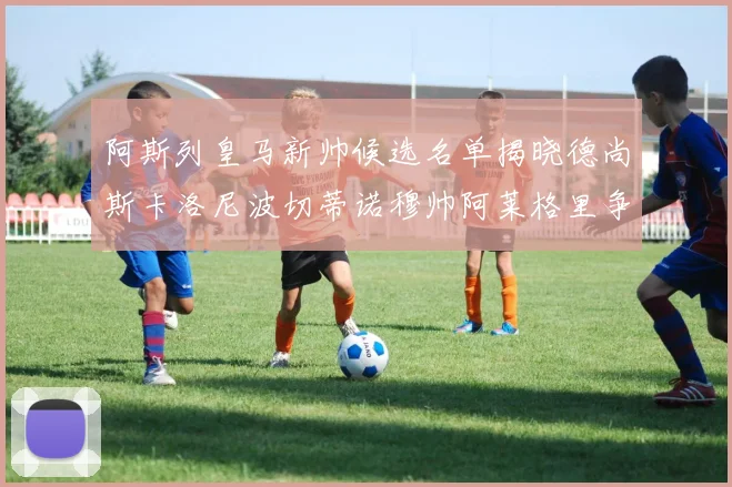 阿斯列皇马新帅候选名单揭晓德尚斯卡洛尼波切蒂诺穆帅阿莱格里争夺教鞭