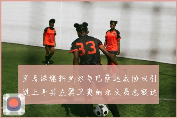 罗马诺爆料里尔与巴萨达成协议引进土耳其左翼卫奥纳尔交易总额达1450万欧