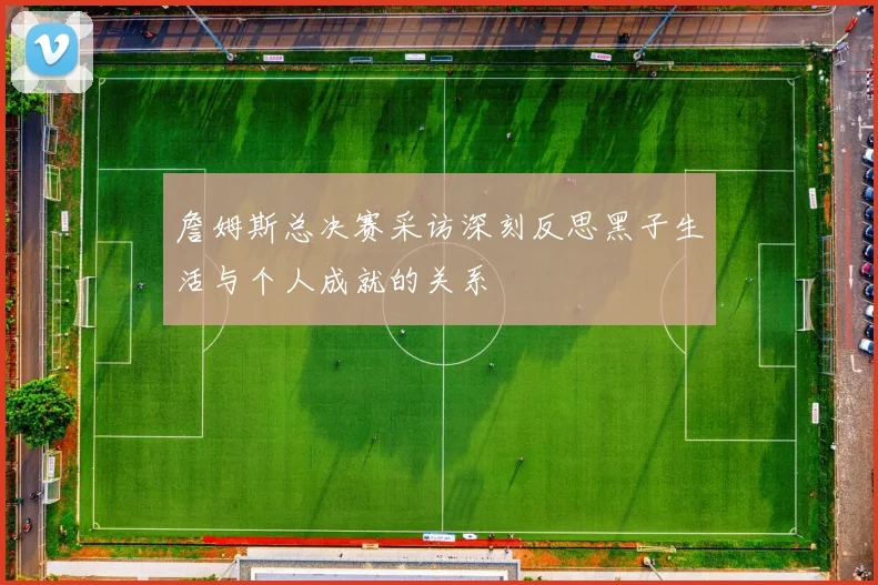 詹姆斯总决赛采访深刻反思黑子生活与个人成就的关系