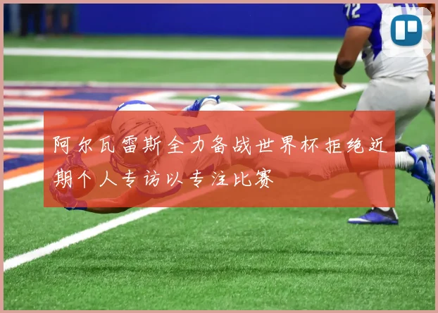 阿尔瓦雷斯全力备战世界杯拒绝近期个人专访以专注比赛