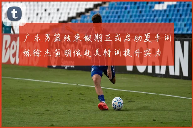 广东男篮结束假期正式启动夏季训练徐杰黄明依赴美特训提升实力