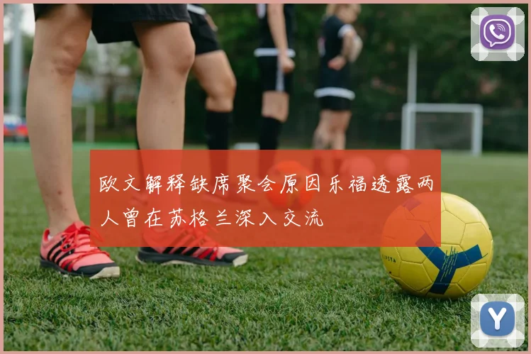 欧文解释缺席聚会原因乐福透露两人曾在苏格兰深入交流