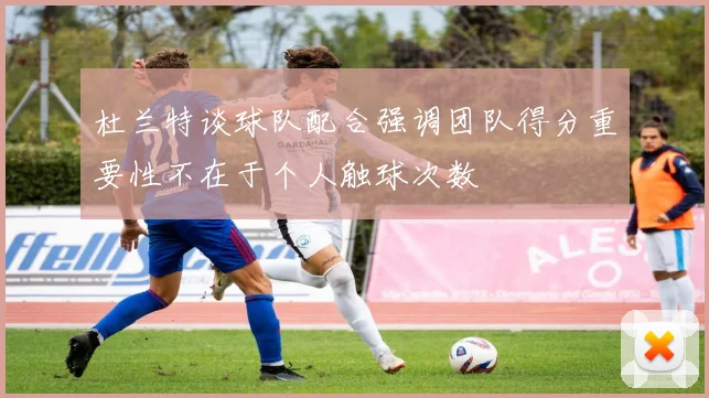杜兰特谈球队配合强调团队得分重要性不在于个人触球次数