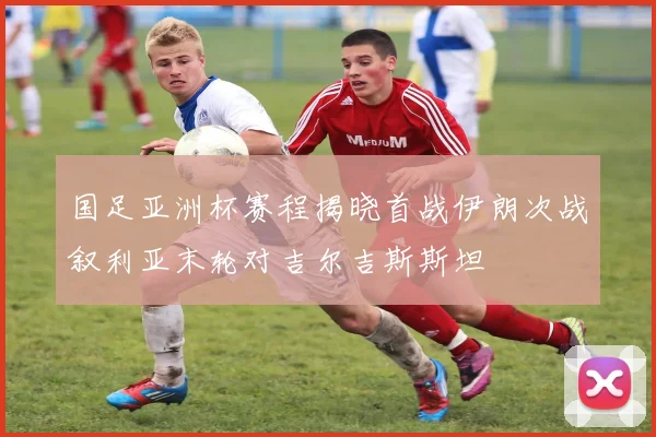 国足亚洲杯赛程揭晓首战伊朗次战叙利亚末轮对吉尔吉斯斯坦