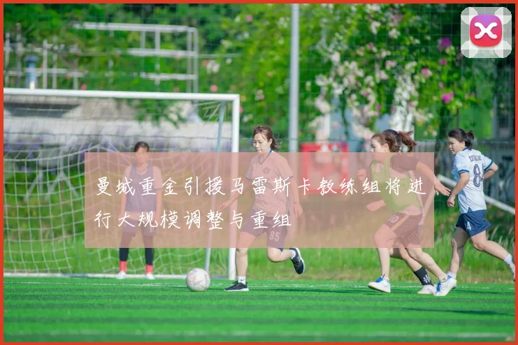 曼城重金引援马雷斯卡教练组将进行大规模调整与重组