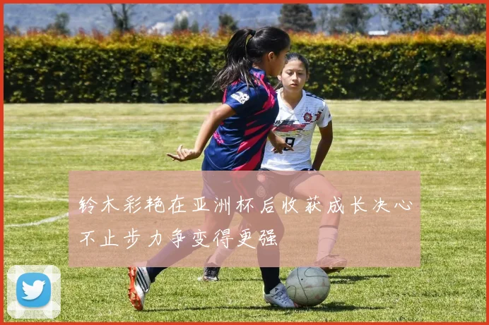 铃木彩艳在亚洲杯后收获成长决心不止步力争变得更强