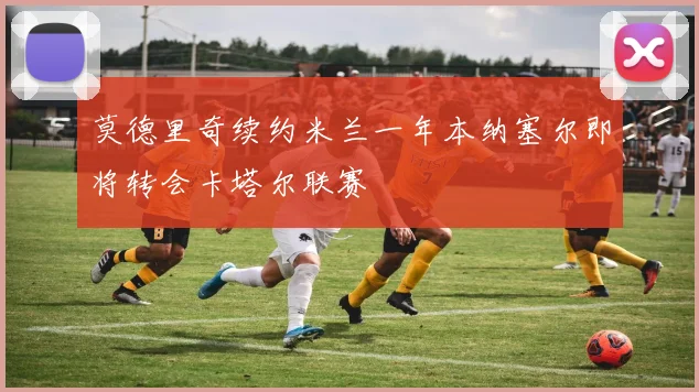 莫德里奇续约米兰一年本纳塞尔即将转会卡塔尔联赛