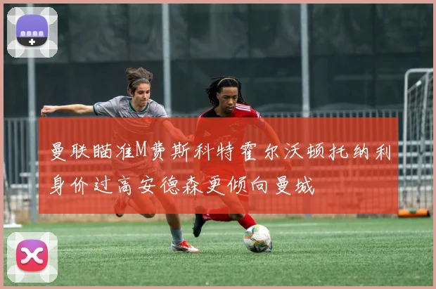 曼联瞄准M费斯科特霍尔沃顿托纳利身价过高安德森更倾向曼城