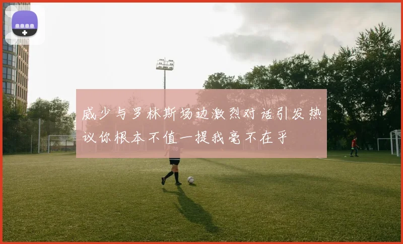威少与罗林斯场边激烈对话引发热议你根本不值一提我毫不在乎