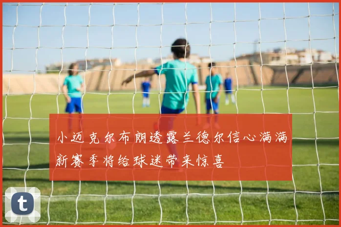 小迈克尔布朗透露兰德尔信心满满新赛季将给球迷带来惊喜