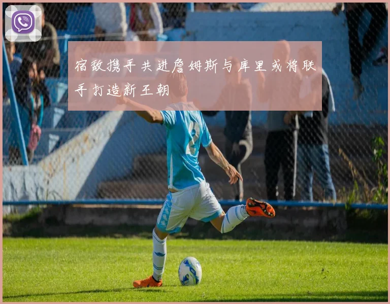 宿敌携手共进詹姆斯与库里或将联手打造新王朝