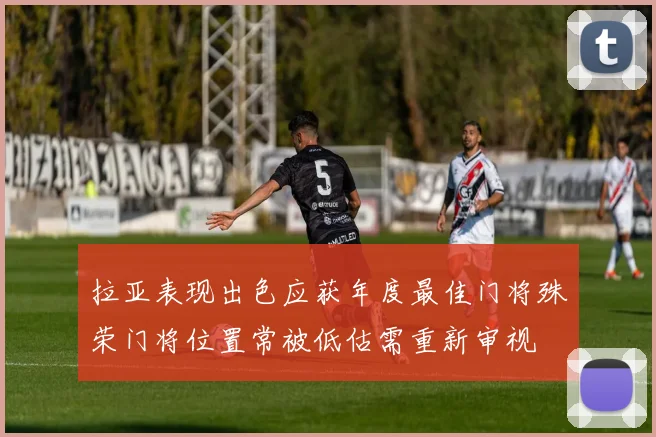拉亚表现出色应获年度最佳门将殊荣门将位置常被低估需重新审视