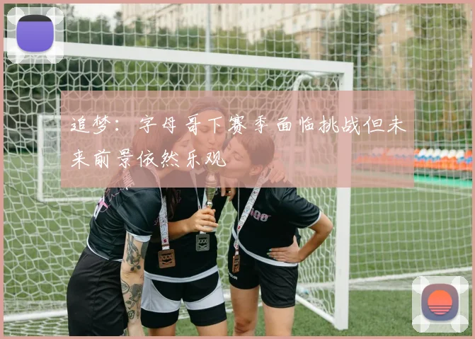 追梦：字母哥下赛季面临挑战但未来前景依然乐观