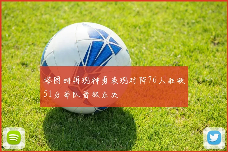 塔图姆再现神勇表现对阵76人狂砍51分率队晋级东决