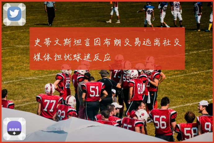 史蒂文斯坦言因布朗交易远离社交媒体担忧球迷反应