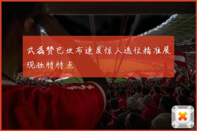 武磊赞巴坎布速度惊人选位精准展现独特特点