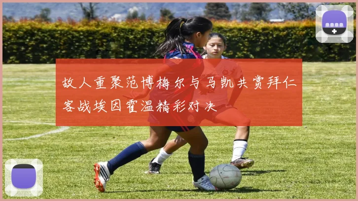 故人重聚范博梅尔与马凯共赏拜仁客战埃因霍温精彩对决