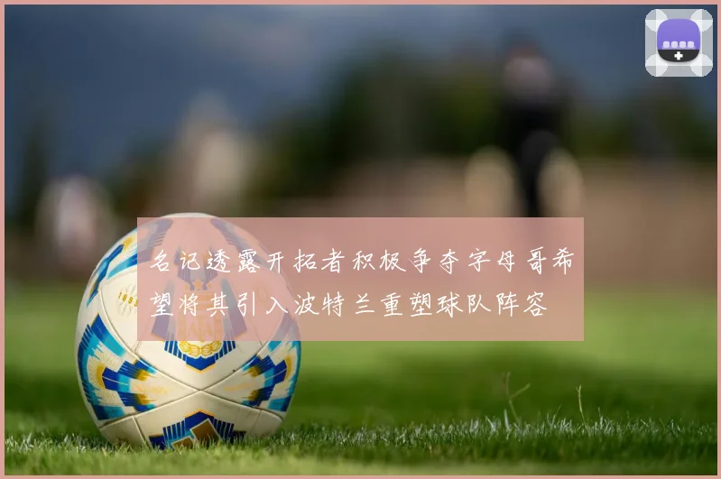 名记透露开拓者积极争夺字母哥希望将其引入波特兰重塑球队阵容