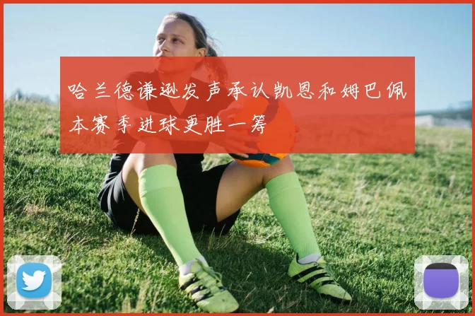 哈兰德谦逊发声承认凯恩和姆巴佩本赛季进球更胜一筹