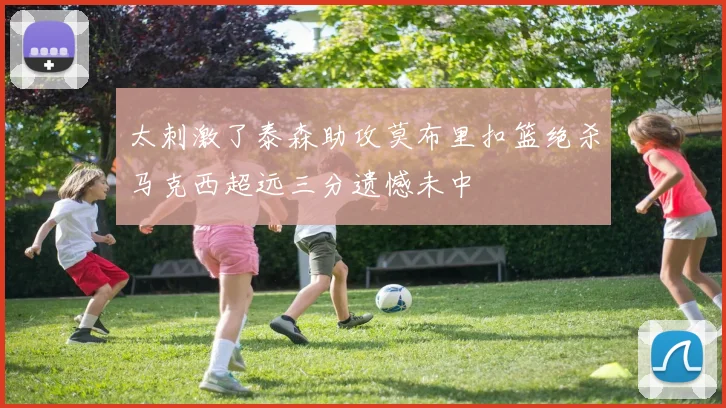 太刺激了泰森助攻莫布里扣篮绝杀马克西超远三分遗憾未中