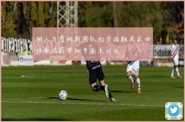湖人与詹姆斯团队初步接触未获回归承诺薪资细节尚未讨论